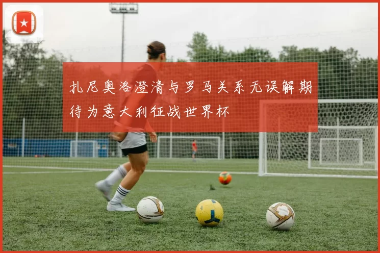 扎尼奥洛澄清与罗马关系无误解期待为意大利征战世界杯