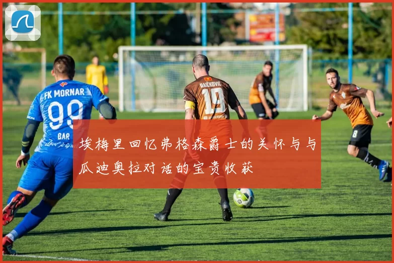 埃梅里回忆弗格森爵士的关怀与与瓜迪奥拉对话的宝贵收获