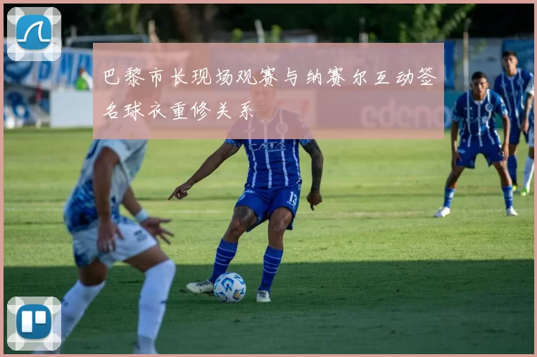 巴黎市长现场观赛与纳赛尔互动签名球衣重修关系