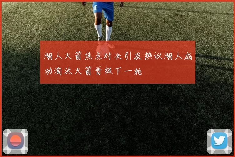 湖人火箭焦点对决引发热议湖人成功淘汰火箭晋级下一轮