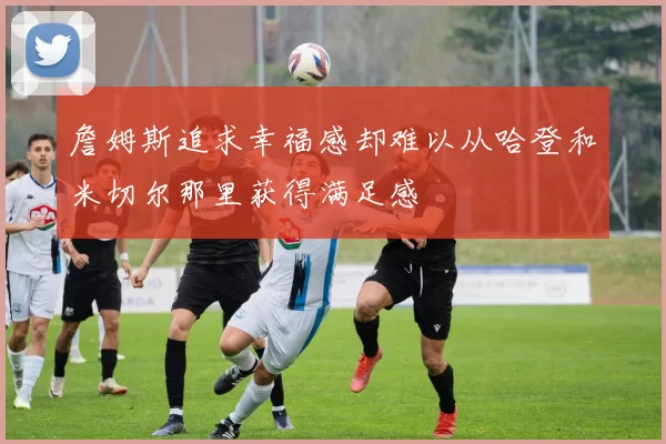 詹姆斯追求幸福感却难以从哈登和米切尔那里获得满足感