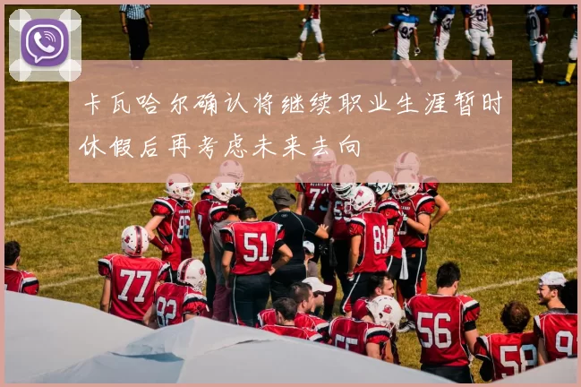 卡瓦哈尔确认将继续职业生涯暂时休假后再考虑未来去向