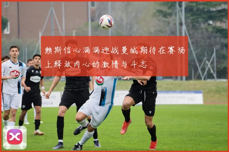 赖斯信心满满迎战曼城期待在赛场上释放内心的激情与斗志