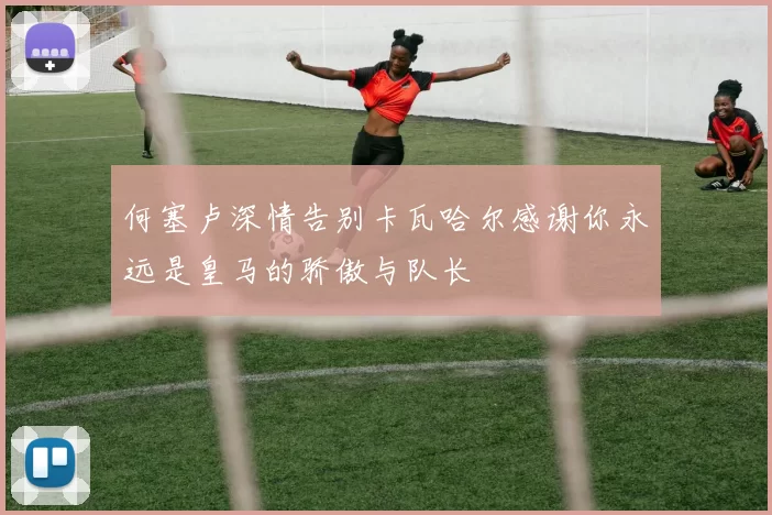 何塞卢深情告别卡瓦哈尔感谢你永远是皇马的骄傲与队长
