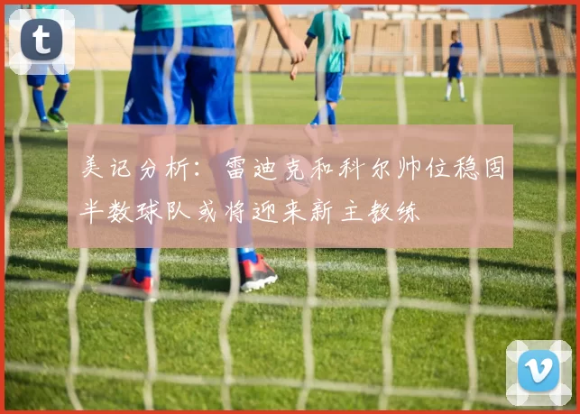 美记分析：雷迪克和科尔帅位稳固半数球队或将迎来新主教练
