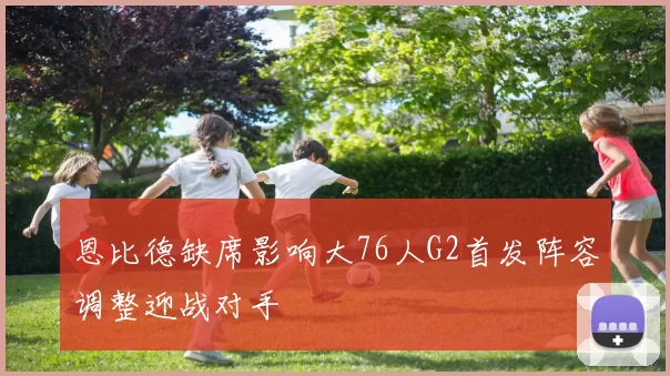恩比德缺席影响大76人G2首发阵容调整迎战对手