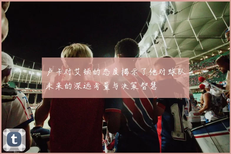 卢卡对艾顿的态度揭示了他对球队未来的深远考量与决策智慧