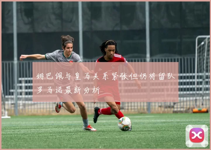 姆巴佩与皇马关系紧张但仍将留队罗马诺最新分析