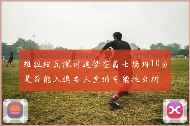 维拉纽瓦探讨追梦在爵士场均10分是否能入选名人堂的可能性分析